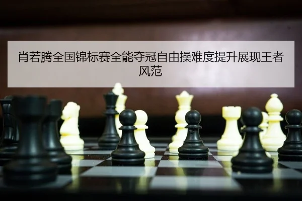 肖若腾全国锦标赛全能夺冠自由操难度提升展现王者风范
